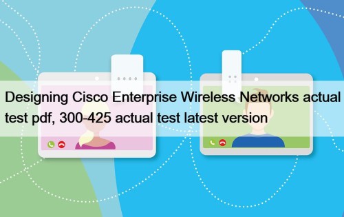 Designing Cisco Enterprise Wireless Networks actual test pdf, 300-425 actual test latest version